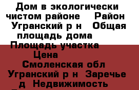 Дом в экологически чистом районе. › Район ­ Угранский р-н › Общая площадь дома ­ 60 › Площадь участка ­ 14 › Цена ­ 950 000 - Смоленская обл., Угранский р-н, Заречье д. Недвижимость » Дома, коттеджи, дачи продажа   